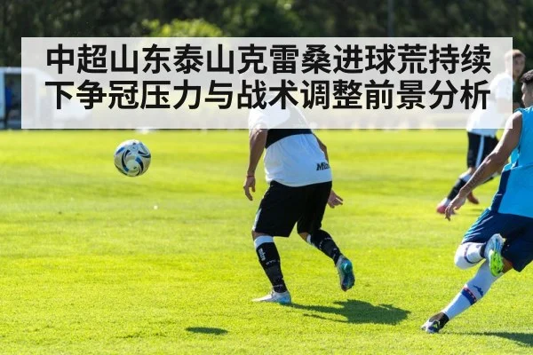 中超山东泰山克雷桑进球荒持续下争冠压力与战术调整前景分析 - kaiyun