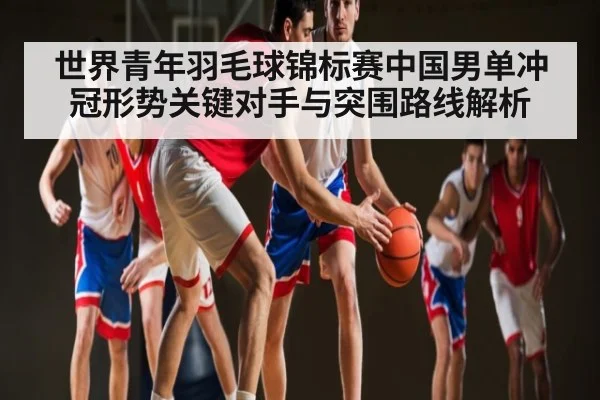 世界青年羽毛球锦标赛中国男单冲冠形势关键对手与突围路线解析 - kaiyun
