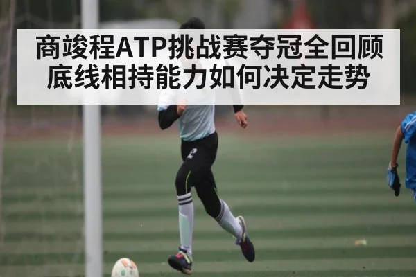 商竣程ATP挑战赛夺冠全回顾 底线相持能力如何决定走势 - kaiyun
